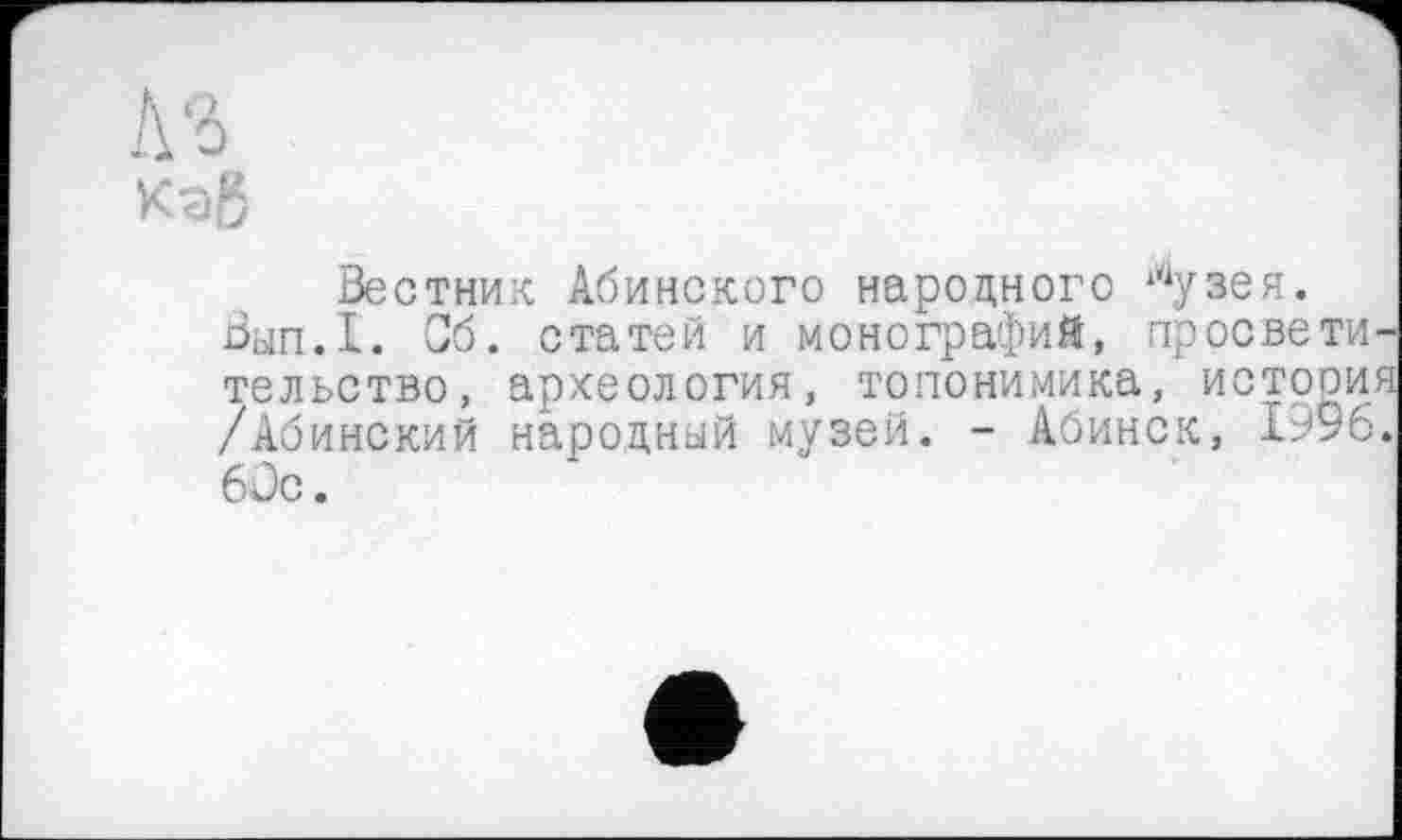 ﻿№
Кэб
Вестник Абинского народного ?іузея.
Вып.1. Об. статей и монографий, просвети тельство, археология, топонимика, истооия /Абинский народный музей. - Абинск, 1996. 6 Je.